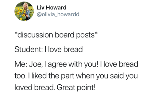 Example discussion board posts: Student: I love bread. Me: Joe, I agree with you! I love bread too. I liked the part when you said you loved bread. Great point!